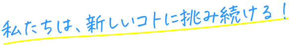 私たちは、新しいコトに挑み続ける！